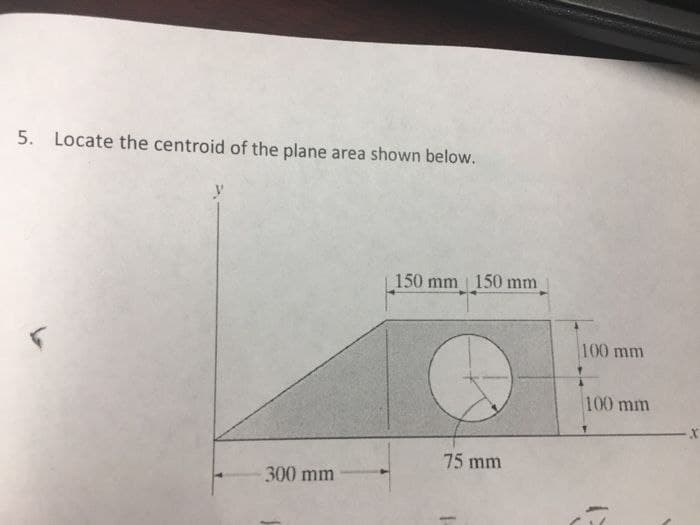 5. Locate the centroid of the plane area shown below.
- 300 mm
150 mm 150 mm
75 mm
100 mm
100 mm