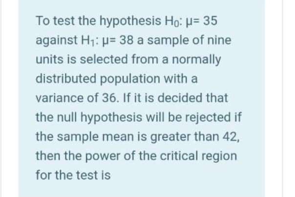 To test the hypothesis Ho: H= 35
against H1: p= 38 a sample of nine
units is selected from a normally
distributed population with a
variance of 36. If it is decided that
the null hypothesis will be rejected if
the sample mean is greater than 42,
then the power of the critical region
for the test is
