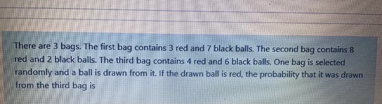 There are 3 bags. The first bag contains 3 red and 7 black balls. The second bag contains 8
red and 2 black balls. The third bag contains 4 red and 6 black balls. One bag is selected
randomly and a ball is drawn from it. If the drawn ball is red, the probability that it was drawn
from the third bag is
