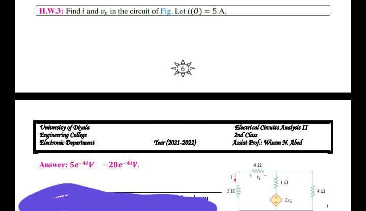 H.W.3: Find i and v, in the circuit of Fig. Let i(0) = 5 A.
University of Diyala
Engineering College
Electronic Department
Electrical Circuits Analysis II
2nd Class
Assist Prof.: Wisam N. Abed
Year (2021-2022)
Answer: 5e-4V -20e-4V.
4 2
ww
2H
42
2%
-ww
