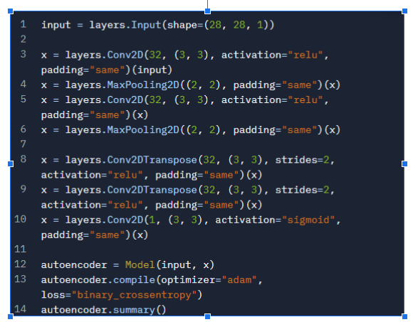 1 input = layers. Input (shape=(28, 28, 1))
2
3
X = layers. Conv2D(32, (3, 3), activation="relu",
padding="same") (input)
4
5
X = layers.MaxPooling2D((2, 2), padding="same") (x)
X = layers. Conv2D(32, (3, 3), activation="relu",
padding="same") (x)
6
X = layers.MaxPooling2D((2, 2), padding="same") (x)
7
8
x = layers. Conv2DTranspose(32, (3, 3), strides=2,
activation="relu", padding="same") (x)
9
x = layers. Conv2DTranspose (32, (3, 3), strides=2,
activation="relu", padding="same") (x)
10 x = layers. Conv2D(1, (3, 3), activation="sigmoid",
padding="same") (x)
11
12 autoencoder =
Model (input, x)
13 autoencoder.compile(optimizer="adam",
loss="binary_crossentropy")
14 autoencoder.summary()
223
13