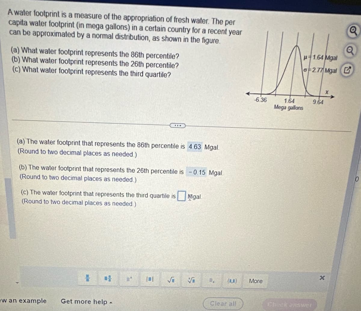 A water footprint is a measure of the appropriation of fresh water. The per
capita water footprint (in mega gallons) in a certain country for a recent year
can be approximated by a normal distribution, as shown in the figure.
(a) What water footprint represents the 86th percentile?
(b) What water footprint represents the 26th percentile?
(c) What water footprint represents the third quartile?
(a) The water footprint that represents the 86th percentile is 4.63 Mgal.
(Round to two decimal places as needed.)
(b) The water footprint that represents the 26th percentile is -0.15 Mgal.
(Round to two decimal places as needed.)
(c) The water footprint that represents the third quartile is Migal
(Round to two decimal places as needed.)
ew an example Get more help -
M
L
Vi
(0,0)
Clear all
DAE
-6.36
More
1.64
Mega gallons
Check answer
Q
2.77 Mgal G
1.64 Mgal
9.64
x
X