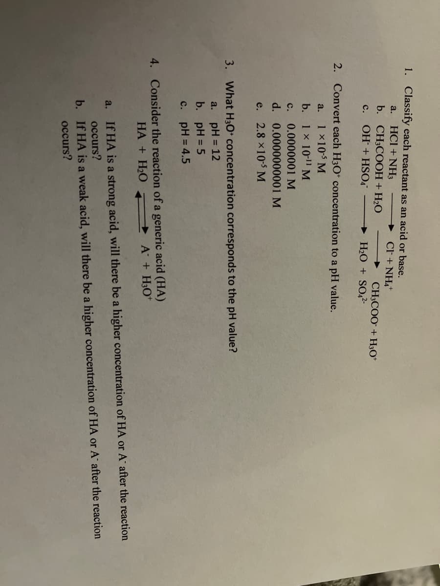 1. Classify each reactant as an acid or base.
HCI + NH3
b. CH3COOH+H2O
c. OH + HSO4
a.
CF + NH4*
CH3COO + H3O*
→ H2O + S0,2-
2. Convert each H3O* concentration to a pH value.
1x10-5 M
1 x 10-11 M
a.
b.
с.
0.0000001 M
d. 0.0000000001 M
e.
2.8 x10-5 M
3.
What H30* concentration corresponds to the pH value?
pH = 12
b. pH = 5
a.
с. рH%3D 4.5
4. Consider the reaction of a generic acid (HA)
HA + H2O A + H3O*
If HA is a strong acid, will there be a higher concentration of HA or A after the reaction
occurs?
a.
b. If HA is a weak acid, will there be a higher concentration of HA or A after the reaction
occurs?
