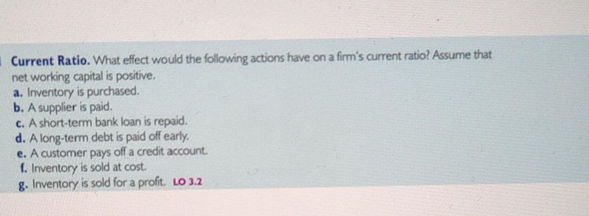 Current Ratio. What effect would the following actions have on a firm's current ratio? Assume that
net working capital is positive.
a. Inventory is purchased.
b. A supplier is paid.
c. A short-term bank loan is repaid.
d. A long-term debt is paid off early.
e. A customer pays off a credit account.
f. Inventory is sold at cost.
g. Inventory is sold for a profit. LO 3.2