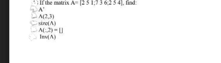 If the matrix A= [2 5 1;7 3 6:2 5 4], find:
A'
A(2,3)
size(A)
A(:,2)=L
Inv(A)