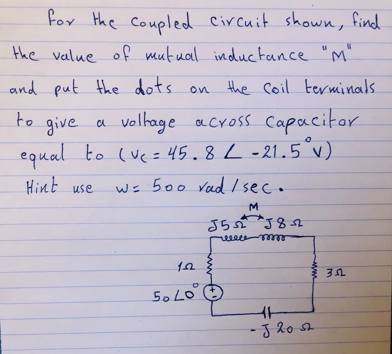 for the coupled Circuit shown, find
the veelue of mutual inductance "M"
and put the dots on
the Coil terminals
give a volhage across Capacitor
equal to (vc= 45.8L-21.5v).
to
%3D
Hint use
Ws 500 Vad Isec.
eelee
5o LO
-J20s
