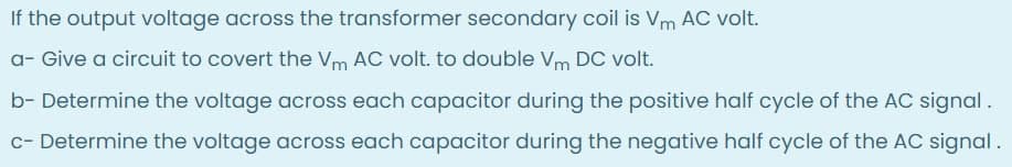 If the output voltage across the transformer secondary coil is Vm AC volt.
a- Give a circuit to covert the Vm AC volt. to double Vm DC volt.
b- Determine the voltage across each capacitor during the positive half cycle of the AC signal.
c- Determine the voltage across each capacitor during the negative half cycle of the AC signal.
