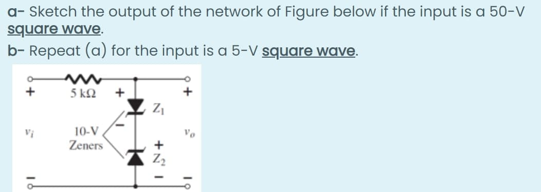 a- Sketch the output of the network of Figure below if the input is a 50-V
square wave.
b- Repeat (a) for the input is a 5-V square wave.
+
5 ΚΩ
+
+
Vị
10-V
Vo
Zeners
