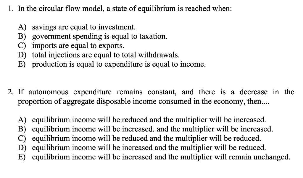 1. In the circular flow model, a state of equilibrium is reached when:
A) savings are equal to investment.
B) government spending is equal to taxation.
C) imports are equal to exports.
D) total injections are equal to total withdrawals.
E) production is equal to expenditure is equal to income.
2. If autonomous expenditure remains constant, and there is a decrease in the
proportion of aggregate disposable income consumed in the
economy,
then....
A) equilibrium income will be reduced and the multiplier will be increased.
B) equilibrium income will be increased. and the multiplier will be increased.
C) equilibrium income will be reduced and the multiplier will be reduced.
D) equilibrium income will be increased and the multiplier will be reduced.
E) equilibrium income will be increased and the multiplier will remain unchanged.
