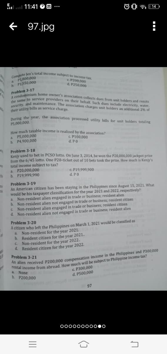 Compute Jen's total income subject to income tax.
E
lul 11:41 O O
security, and maintenance. The association charges unit holders an additional 2% of
A condominium home owner's association collects dues from unit holders and remits
f 97.jpg
a. PL,800,000
P1550,000
c. P200.000
d. P250,000
Problem 3-17
A cond to service providers on their behalf. Such dues include electricity, water,
their utility bills as service charge.
Dring the year, the association processed utility bills for unit holders totaling
P5,000,000.
Haw much taxable income is realized by the association?
a. P5,000,000
b. P4,900,000
c. P100,000
d. PO
Problem 3-18
Kenjy used to bet in PCSO lotto. On June 3, 2014, he won the P20,000,000 jackpot prize
from the 6/45 lotto. One P20-ticket out of 10 bets took the prize. How much is Kenjy's
total income subject to tax?
a P20,000,000
b. P19,999,990
Tete c. P19,999,900
d. PO
Problem 3-19
An American citizen has been staying in the Philippines since August 15, 2021. What
would be his taxpayer classification for the year 2021 and 2022, respectively?
Non-resident alien engaged in trade or business; resident alien
b. Non-resident alien not engaged in trade or business; resident citizen
C. Non-resident alien engaged in trade or business; resident citizen
d. Non-resident alien not engaged in trade or business; resident alien
a.
Problem 3-20
A citizen who left the Philippines on March 1, 2021 would be classified as
a. Non-resident for the year 2021.
b. Resident citizen for the year 2021.
C. Non-resident for the year 2022.
d. Resident citizen for the year 2022.
Problem 3-21
amal income from abroad. How much will be subject to Philippine income tax?
c. P300,000
allen received P200,000 compensation income in the Philippines and P300,000
b. P200,000
d. P500,000
97
00000000000
()
II
