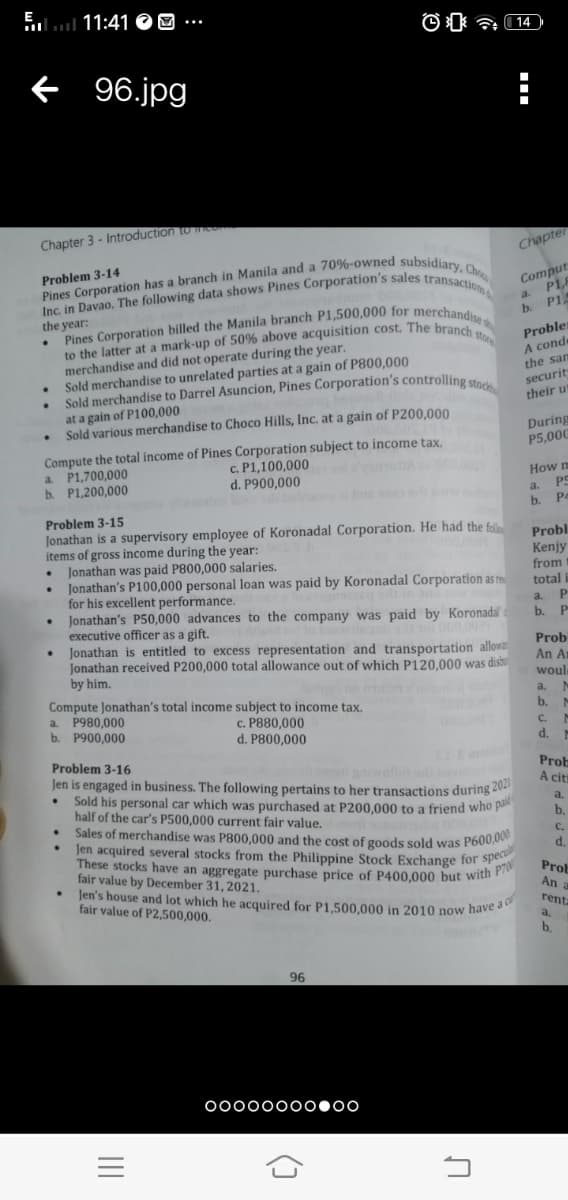 E
ll 11:41 O O
f 96.jpg
Chapter 3 - Introduction to co
Chapte
Problem 3-14
Comput
P18
a.
the year:
PL
b.
merchandise and did not operate during the year.
Sold merchandise to unrelated parties at a gain of P800,000
Sold merchandise to Darrel Asuncion, Pines Corporation's controlling ste
Proble
A conde
the san
to
securit
at a gain of P100,000
Sold various merchandise to Choco Hills, Inc. at a gain of P200,000
their ut
During
P5,00C
a. P1,700,000
b. P1,200,000
Compute the total income of Pines Corporation subject to income tax.
c. P1,100,000
d. P900,000
omot .00
How n
Aww.bns
a.
b.
P4
Problem 3-15
Jonathan is a supervisory employee of Koronadal Corporation. He had the fol
items of gross income during the year:
Jonathan was paid P800,000 salaries.
Jonathan's P100,000 personal loan was paid by Koronadal Corporation as re
for his excellent performance.
Jonathan's P50,000 advances to the company was paid by Koronadal
executive officer as a gift.
Jonathan is entitled to excess representation and transportation allowa
Jonathan received P200,000 total allowance out of which P120.000 was disbu
Probl
Kenjy
from
total
a.
b.
Prob
An Ar
by him.
woule
Compute Jonathan's total income subject to income tax.
a. P980,000
b. P900,000
a.
b.
c. P880,000
d. P800,000
C.
d.
Problem 3-16
Jen is engaged in business. The following pertains to her transactions during 20
Sold his
half of the car's P500,000 current fair value.
iwelld
Prob
A citi
personal
car which was purchased at P200,000 to a friend who pa
a.
Sales of
b.
merchandise was P800,000 and the cost of goods sold was P600,00
Jen acquired several stocks from the Philippine Stock Exchange for sp
These stocks have an aggregate purchase price of P400,000 but with
fair value by December 31, 2021.
Jen's house and lot which he acquired for P1,500,000 in 2010 now have
fair value of P2,500,000.
C.
d.
Prob
An
a c
renta
b.
96
00000000000
()
II
