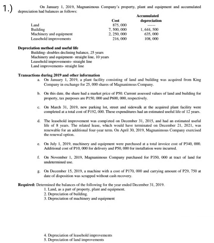 1.)
On January 1, 2019, Magnanimous Company's property, plant and equipment and accumulated
depreciation had balances as follows:
Accumulated
Cost
depreciation
Land
875, 000
7, 500, 000
2, 250, 000
1, 644, 500
Building
Machinery and equipment
Leasehold improvements
635, 000
216, 000
108, 000
Depreciation method and useful life
Building- doubles declining balance, 25 years
Machinery and equipment- straight line, 10 years
Leasehold improvements- straight line
Land improvements- straight line
Transactions during 2019 and other information
a. On January 1, 2019, a plant facility consisting of land and building was acquired from King
Company in exchange for 25, 000 shares of Magnanimous Company.
b. On this date, the share had a market price of P50. Current assessed values of land and building for
property, tax purposes are P150, 000 and P600, 000, respectively.
c. On March 31, 2019, new parking lot, street and sidewalk at the acquired plant facility were
completed at a total cost of P192, 000. These expenditures had an estimated useful life of 12 years.
d. The leasehold improvement was completed on December 31, 2015, and had an estimated useful
life of 8 years. The related lease, which would have terminated on December 21, 2021, was
renewable for an additional four-year term. On April 30, 2019, Magnanimous Company exercised
the renewal option.
e. On July 1, 2019, machinery and equipment were purchased at a total invoice cost of P340, 000.
Additional cost of PI0, 000 for delivery and P50, 000 for installation were incurred.
f. On November 1, 2019, Magnanimous Company purchased for P350, 000 at tract of land for
undetermined use.
g. On December 15, 2019, a machine with a cost of PI70, 000 and carrying amount of P29, 750 at
date of disposition was scrapped without cash recovery.
Required: Determined the balances of the following for the year ended December 31, 2019.
1. Land, as a part of property, plant and equipment.
2. Depreciation of building.
3. Depreciation of machinery and equipment
4. Depreciation of leasehold improvements
5. Depreciation of land improvements
