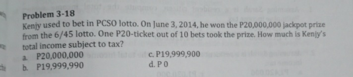 Problem 3-18
Keniy used to bet in PCSO lotto. On June 3, 2014, he won the P20,000,000 jackpot prize
from the 6/45 lotto. One P20-ticket out of 10 bets took the prize. How much is Kenjy's
total income subject to tax?
a P20,000,000
b. P19,999,990
c. P19,999,900
d. PO
