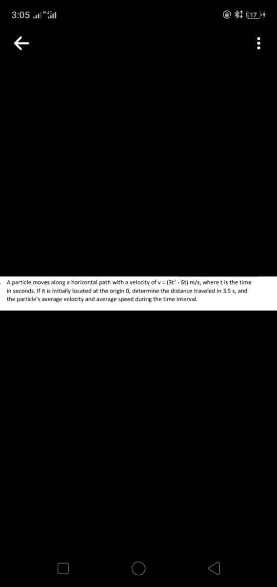 3:05 l"fil
@ *I (174
A particle moves along a horizontal path with a velocity of v = (3t2 - 6t) m/s, where t is the time
in seconds. If it is initially located at the origin 0, determine the distance traveled in 3.5 s, and
the particle's average velocity and average speed during the time interval.
