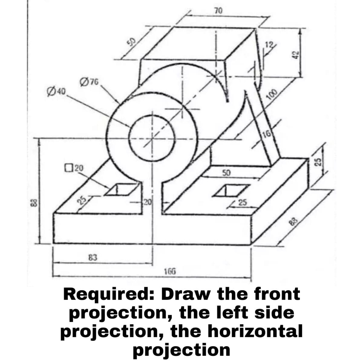 70
Ø40,
Ø76
100
O20
16
50
25
20
( 25
83
83
166
Required: Draw the front
projection, the left side
projection, the horizontal
projection
42
25
