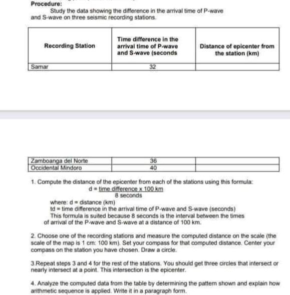 Procedure:
Study the data showing the difference in the arrival time of P-wave
and S-wave on three seismic recording stations.
Time difforence in the
Recording Station
Distance of opicentor from
the station (km)
arrival timo of P-wave
and S-wave (seconds
Samar
32
Zamboanga del Norte
Occidental Mindoro
36
40
1. Compute the distance of the epicenter from each of the stations using this formula:
d time difference x 100 km
8 seconds
where: d= distance (km)
td = time difference in the arrival time of P-wave and S-wave (seconds)
This formula is suited because 8 seconds is the interval between the times
of arrival of the P-wave and S-wave at a distance of 100 km.
2. Choose one of the recording stations and measure the computed distance on the scale (the
scale of the map is 1 cm: 100 km). Set your compass for that computed distance. Center your
compass on the station you have chosen. Draw a circle.
3.Repeat steps 3 and 4 for the rest of the stations. You should get three circles that intersect or
nearly intersect at a point. This intersection is the epicenter.
4. Analyze the computed data from the table by determining the pattem shown and explain how
arithmetic sequence is applied. Write it in a paragraph form.
