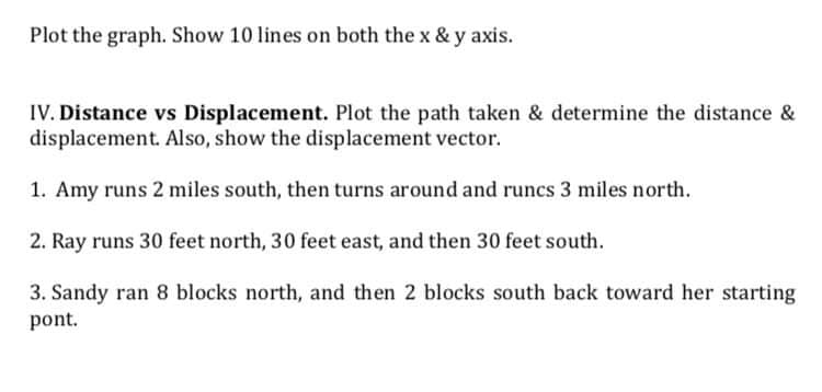 Plot the graph. Show 10 lines on both the x & y axis.
IV. Distance vs Displacement. Plot the path taken & determine the distance &
displacement. Also, show the displacement vector.
1. Amy runs 2 miles south, then turns around and runcs 3 miles north.
2. Ray runs 30 feet north, 30 feet east, and then 30 feet south.
3. Sandy ran 8 blocks north, and then 2 blocks south back toward her starting
pont.
