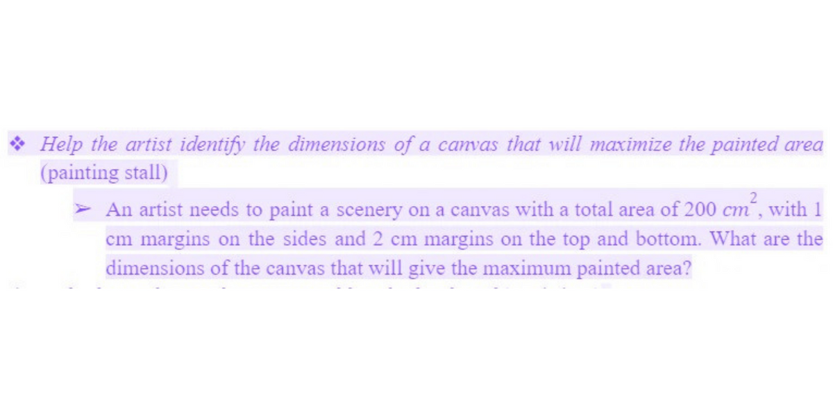 Help the artist identify the dimensions of a canvas that will maximize the painted area
(painting stall)
➤ An artist needs to paint a scenery on a canvas with a total area of 200 cm², with 1
cm margins on the sides and 2 cm margins on the top and bottom. What are the
dimensions of the canvas that will give the maximum painted area?