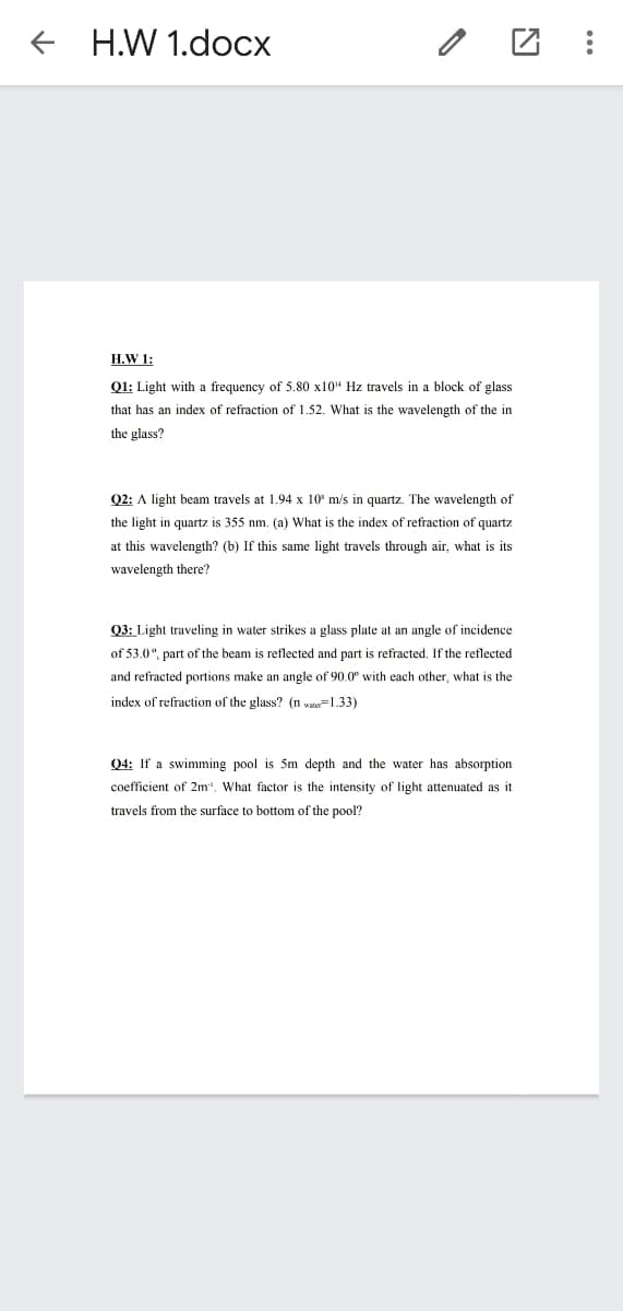 + H.W 1.docx
H.W 1:
Q1: Light with a frequency of 5.80 x10" Hz travels in a block of glass
that has an index of refraction of 1.52. What is the wavelength of the in
the glass?
Q2: A light beam travels at 1.94 x 10° m/s in quartz. The wavelength of
the light in quartz is 355 nm. (a) What is the index of refraction of quartz
at this wavelength? (b) If this same light travels through air, what is its
wavelength there?
Q3: Light traveling in water strikes a glass plate at an angle of incidence
of 53.0°, part of the beam is reflected and part is refracted. If the reflected
and refracted portions make an angle of 90.0° with each other, what is the
index of refraction of the glass? (n v=1.33)
Q4: If a swimming pool is 5m depth and the water has absorption
coefficient of 2m", What factor is the intensity of light attenuated as it
travels from the surface to bottom of the pool?
