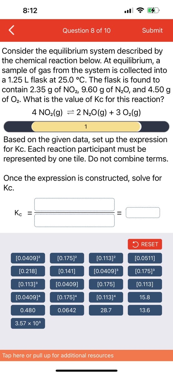 8:12
Consider the equilibrium system described by
the chemical reaction below. At equilibrium, a
sample of gas from the system is collected into
a 1.25 L flask at 25.0 °C. The flask is found to
contain 2.35 g of NO2, 9.60 g of N₂O, and 4.50 g
of O₂. What is the value of Kc for this reaction?
4 NO₂(g) 2 N₂O(g) + 3 O₂(g)
Question 8 of 10
Kc =
Based on the given data, set up the expression
for Kc. Each reaction participant must be
represented by one tile. Do not combine terms.
[0.0409]²
[0.218]
[0.113] ³
[0.0409]¹
0.480
Once the expression is constructed, solve for
Kc.
3.57 x 10³
1
[0.175]²
[0.141]
[0.0409]
[0.175]4
0.0642
Submit
[0.113]²
[0.0409]³
[0.175]
[0.113]4
28.7
Tap here or pull up for additional resources
RESET
[0.0511]
[0.175]³
[0.113]
15.8
13.6