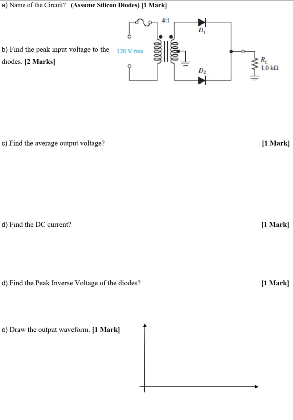 a) Name of the Circuit? (Assume Silicon Diodes) [1 Mark]
4:1
b) Find the peak input voltage to the
120 V rms
R.
1.0 kf
diodes. [2 Marks]
D2
c) Find the average output voltage?
[1 Mark]
d) Find the DC current?
[1 Mark]
d) Find the Peak Inverse Voltage of the diodes?
[1 Mark]
e) Draw the output waveform. [1 Mark]
eetee
ell
