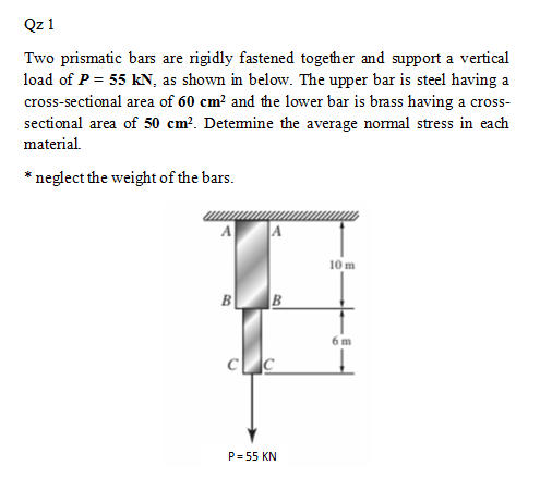 Qz 1
Two prismatic bars are rigidly fastened together and support a vertical
load of P = 55 kN, as shown in below. The upper bar is steel having a
cross-sectional area of 60 cm? and the lower bar is brass having a cross-
sectional area of 50 cm?. Detemine the average normal stress in each
material.
* neglect the weight of the bars.
10 m
B
6 m
P= 55 KN
