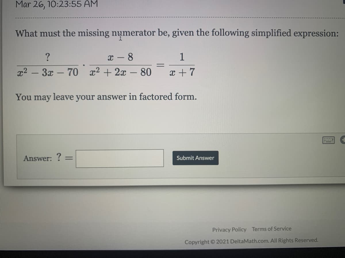 Mar 26, 10:23:55 AM
What must the missing numerator be, given the following simplified expression:
x - 8
x2 - 3x - 70 x2 + 2x - 80
?
1
x + 7
You may leave your answer in factored form.
Answer: ? =
Submit Answer
Privacy Policy Terms of Service
Copyright © 2021 DeltaMath.com. All Rights Reserved.
