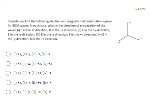 10 pointa
Consider each of the following electric- and magnetic-field orientations given
for E&M waves. In each case, what is the direction of propagation of the
wave? (i) E in the +z direction, B in the +x direction; (i) E in the +y-direction,
B in the -z-direction; (ii) E in the -z direction, B in the +y direction; (iv) E in
the -y direction, B in the +z direction.
(1) +x, (ii) -y, (iii) -x, (iv) -x
(i) +y, (ii) -z, (ii) +x, (iv) +x
O () +y, (ii) -x, (ii) +x, (iv) -x
O (1) +z, (ii) -x, (ii) +z, (iv) -x
O (1) +y, (ii) -y, (ii) +x, (iv) -z
