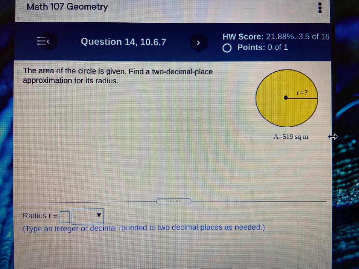 Math 107 Geometry
HW Score: 21.88%, 3.5 of 16
Question 14, 10.6.7
>
O Points: 0 of 1
The area of the circle is given. Find a two-decimal-place
approximation for its radius.
r=?
A-519 sq m
Radius r =
(Type an integer or decimal rounded to two decimal places as needed.)
