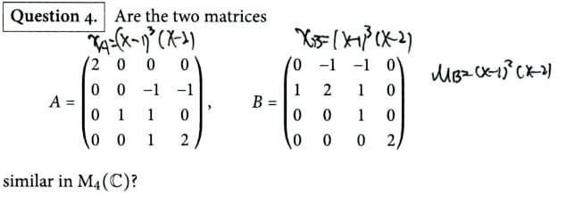 Question 4. Are the two matrices
A=(x-1)³(X-2)
2 0 0 0
00 -1 -1
X3(413(X-2)
0 -1 -1 0
MB2(x-1)²(X-2)
1 2
1 0
A =
B =
0
1
1
0
0
0
1
0
2
0
0
0
2/
001
similar in M4(C)?