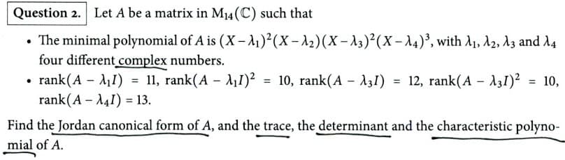 Question 2. Let A be a matrix in M14 (C) such that
•
The minimal polynomial of A is (X-A₁)²(X-2) (X-3)²(x-14)³, with A1, A2, A3 and A4
four different complex numbers.
rank (A - I) = 11, rank(A - I)²
11, rank (AI)² = 10, rank(A - λ31) = 12, rank(A31)² = 10,
rank(A - I) 13.
Find the Jordan canonical form of A, and the trace, the determinant and the characteristic polyno-
mial of A.