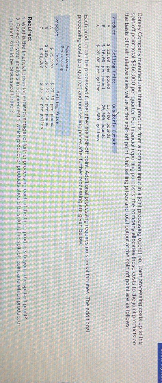 Dorsey Company manufactures three products from a common input in a joint processing operation. Joint processing costs up to the
split-off point total $360,000 per quarter. For financial reporting purposes, the company allocates these costs to the joint products on
the basis of their relative sales value at the split-off point. Unit selling prices and total output at the split-off point are as follows:
Product
Selling Price
Qualderly Output
A
$ 22.00 per pound
13,400 pounds
B
$ 16.00 per pound
20,900 pounds
C
$ 28.00 per gallon
4,600 gallons
Each product can be processed further after the split-off point. Additional processing requires no special facilities. The additional
processing costs (per quarter) and unit selling prices after further processing are given below:
Product
A
Additional
Processing
Costs
$ 75,970
Selling Price
B
$ 109,395
$ 27.30 per pound
$ 22.30 per pound
C
$ 48,260
$ 36.30 per gallon
Required:
1. What is the financial advantage (disadvantage) of further processing each of the three products beyond the split-off point?
2. Based on your analysis in requirement 1, which product or products should be sold at the split-off point and which product or
products should be processed further?