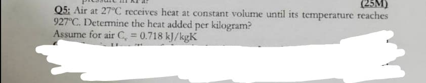 (25M)
Q5: Air at 27°C receives heat at constant volume until its temperature reaches
927°C. Determine the heat added per kilogram?
Assume for air C, 0.718 kJ/kgK
%3D
