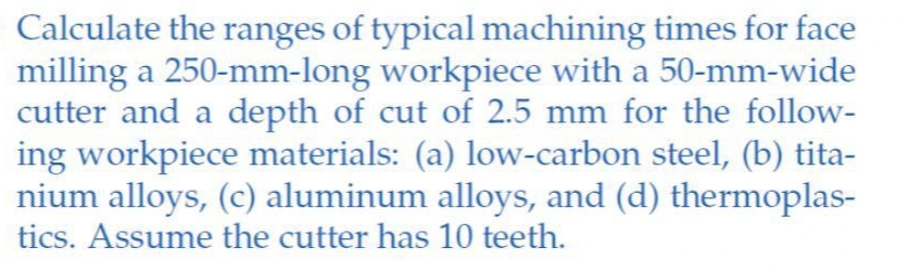 Calculate the ranges of typical machining times for face
milling a 250-mm-long workpiece with a 50-mm-wide
cutter and a depth of cut of 2.5 mm for the follow-
ing workpiece materials: (a) low-carbon steel, (b) tita-
nium alloys, (c) aluminum alloys, and (d) thermoplas-
tics. Assume the cutter has 10 teeth.
