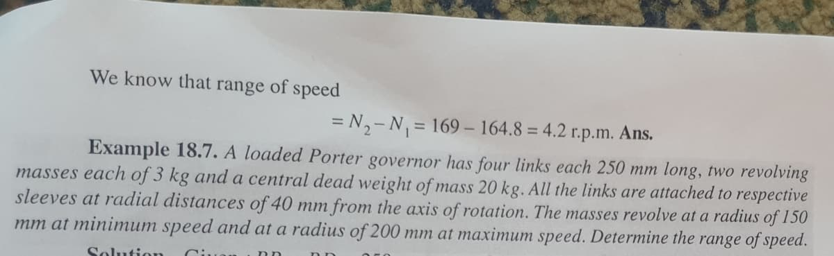 We know that range of speed
= N,-N = 169- 164.8 = 4.2
Ans.
%3D
r.p.m.
Example 18.7. A loaded Porter governor has four links each 250 mm long, two revolving
masses each of 3 kg and a central dead weight of mass 20 kg. All the links are attached to respective
sleeves at radial distances of 40 mm from the axis of rotation. The masses revolve at a radius of 150
mm at minimum speed and at a radius of 200 mm at maximum speed. Determine the range of speed.
Solution
