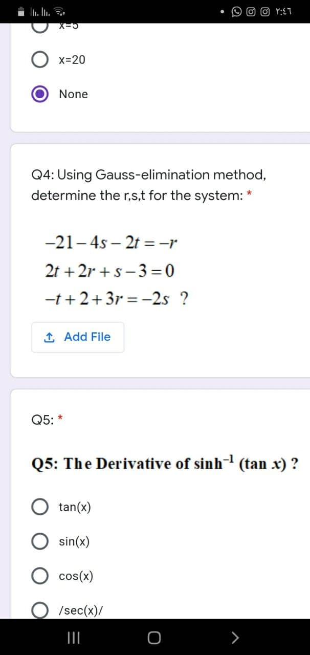 O Y:ET
x=20
None
Q4: Using Gauss-elimination method,
determine the r,s,t for the system: *
-21- 4s – 2t =-r
2t + 2r +s -3= 0
-t + 2+3r = -2s ?
1 Add File
Q5: *
Q5: The Derivative of sinh¬ (tan x) ?
tan(x)
sin(x)
cos(x)
/sec(x)/
