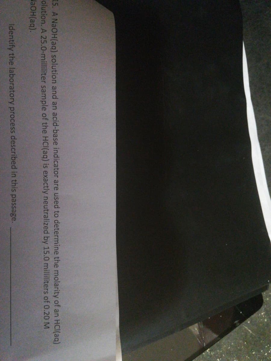 15. A NAOH(aq) solution and an acid-base indicator are used to determine the molarity of an HCI(ag)
olution. A 25.0-milliliter sample of the HCI(aq) is exactly neutralized by 15.0 milliliters of 0.20M
laOH(aq).
Identify the laboratory process described in this passage.
