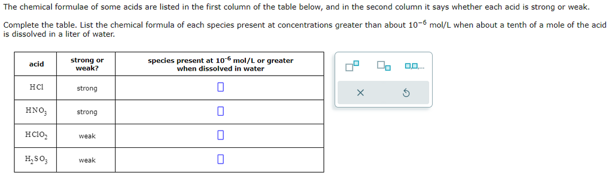 The chemical formulae of some acids are listed in the first column of the table below, and in the second column it says whether each acid is strong or weak.
Complete the table. List the chemical formula of each species present at concentrations greater than about 10-6 mol/L when about a tenth of a mole of the acid
is dissolved in a liter of water.
acid
strong or
weak?
species present at 10-6 mol/L or greater
when dissolved in water
HC1
strong
☐
HNO₂
strong
HCIO₂
weak
☐
H₂SO3
weak
☐
0,0,...