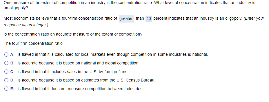 One measure of the extent of competition in an industry is the concentration ratio. What level of concentration indicates that an industry is
an oligopoly?
Most economists believe that a four-firm concentration ratio of greater than 40 percent indicates that an industry is an oligopoly. (Enter your
response as an integer.)
Is the concentration ratio an accurate measure of the extent of competition?
The four-firm concentration ratio
OA. is flawed in that it is calculated for local markets even though competition in some industries is national.
○ B. is accurate because it is based on national and global competition.
○ C. is flawed in that it includes sales in the U.S. by foreign firms.
D. is accurate because it is based on estimates from the U.S. Census Bureau.
E. is flawed in that it does not measure competition between industries.