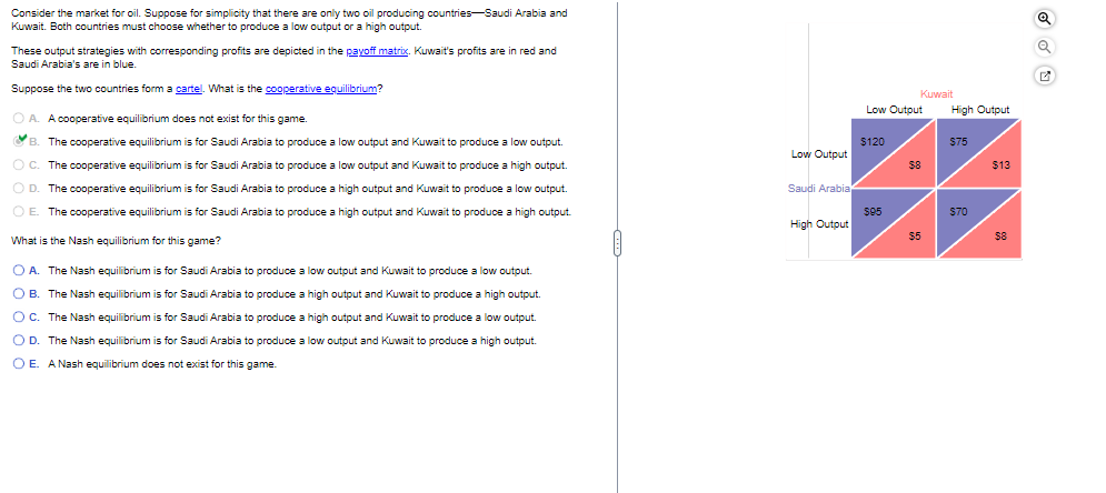 Consider the market for oil. Suppose for simplicity that there are only two oil producing countries-Saudi Arabia and
Kuwait. Both countries must choose whether to produce a low output or a high output.
These output strategies with corresponding profits are depicted in the payoff matrix. Kuwait's profits are in red and
Saudi Arabia's are in blue.
Suppose the two countries form a cartel. What is the cooperative equilibrium?
OA. A cooperative equilibrium does not exist for this game.
B. The cooperative equilibrium is for Saudi Arabia to produce a low output and Kuwait to produce a low output.
C. The cooperative equilibrium is for Saudi Arabia to produce a low output and Kuwait to produce a high output.
D. The cooperative equilibrium is for Saudi Arabia to produce a high output and Kuwait to produce a low output.
E. The cooperative equilibrium is for Saudi Arabia to produce a high output and Kuwait to produce a high output.
What is the Nash equilibrium for this game?
OA. The Nash equilibrium is for Saudi Arabia to produce a low output and Kuwait to produce a low output.
B. The Nash equilibrium is for Saudi Arabia to produce a high output and Kuwait to produce a high output.
○ C. The Nash equilibrium is for Saudi Arabia to produce a high output and Kuwait to produce a low output.
OD. The Nash equilibrium is for Saudi Arabia to produce a low output and Kuwait to produce a high output.
OE. A Nash equilibrium does not exist for this game.
Low Output
Saudi Arabia
High Output
Kuwait
Low Output
High Output
$120
$75
$8
$13
$95
$70
$5
$8