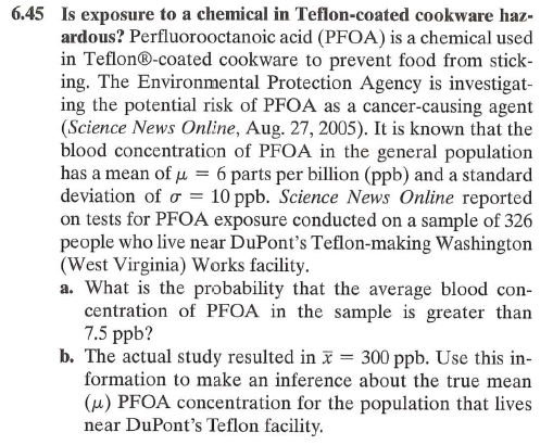 6.45 Is exposure to a chemical in Teflon-coated cookware haz-
ardous? Perfluorooctanoic acid (PFOA) is a chemical used
in Teflon®-coated cookware to prevent food from stick-
ing. The Environmental Protection Agency is investigat-
ing the potential risk of PFOA as a cancer-causing agent
(Science News Online, Aug. 27, 2005). It is known that the
blood concentration of PFOA in the general population
has a mean of μ = 6 parts per billion (ppb) and a standard
deviation of σ = 10 ppb. Science News Online reported
on tests for PFOA exposure conducted on a sample of 326
people who live near DuPont's Teflon-making Washington
(West Virginia) Works facility.
a. What is the probability that the average blood con-
centration of PFOA in the sample is greater than
7.5 ppb?
b. The actual study resulted in x = 300 ppb. Use this in-
formation to make an inference about the true mean
(u) PFOA concentration for the population that lives
near DuPont's Teflon facility.