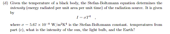 (d) Given the temperature of a black body, the Stefan-Boltzmann equation determines the
intensity (energy radiated per unit area per unit time) of the radiation source. It is given
by
1-OT¹,
where o - -5.67 × 10-8 W/m²K¹ is the Stefan-Boltzmann constant. temperatures from
part (c), what is the intensity of the sun, the light bulb, and the Earth?