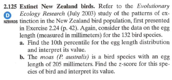 2.125 Extinct New Zealand birds. Refer to the Evolutionary
D
Ecology Research (July 2003) study of the patterns of ex-
NZBIRDS tinction in the New Zealand bird population, first presented
in Exercise 2.24 (p. 42). Again, consider the data on the egg
length (measured in millimeters) for the 132 bird species.
a. Find the 10th percentile for the egg length distribution
and interpret its value.
b. The moas (P. australis) is a bird species with an egg
length of 205 millimeters. Find the z-score for this spe-
cies of bird and interpret its value.