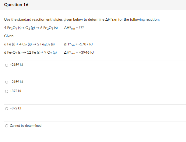 Question 16
Use the standard reaction enthalpies given below to determine AH°rxn for the following reaction:
4 Fe3O4 (s) + O2(g) → 6 Fe2O3 (s)
Given:
6 Fe (s) + 402 (g) → 2 Fe3O4 (s)
6 Fe2O3 (s) → 12 Fe (s) + 9 02 (g)
AH°rxn = ???
AH° ■ -1787 kJ
rxn
AH° ■+3946 kJ
rxn
○ +2159 kJ
O -2159 kJ
+372 kJ
O -372 kJ
O Cannot be determined