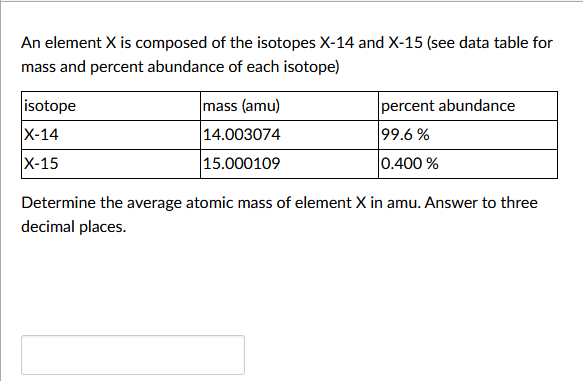 An element X is composed of the isotopes X-14 and X-15 (see data table for
mass and percent abundance of each isotope)
isotope
X-14
X-15
mass (amu)
14.003074
15.000109
percent abundance
99.6%
0.400 %
Determine the average atomic mass of element X in amu. Answer to three
decimal places.