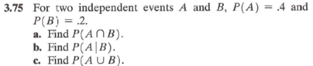 3.75 For two independent events A and B, P(A)
P(B) = .2.
a. Find P(ANB).
b. Find P(A|B).
c. Find P(AUB).
=
.4 and