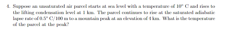 1. Suppose an unsaturated air parcel starts at sea level with a temperature of 10° C and rises to
the lifting condensation level at 1 km. The parcel continues to rise at the saturated adiabatic
lapse rate of 0.5° C/100 m to a mountain peak at an elevation of 4 km. What is the temperature
of the parcel at the peak?