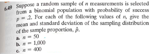 6.49 Suppose a random sample of n measurements is selected
from a binomial population with probability of success
p = .2. For each of the following values of n, give the
mean and standard deviation of the sampling distribution
of the sample proportion, p.
a. n = 50
b. n =
c. n =
1,000
400