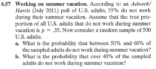 6.57 Working on summer vacation. According to an Adweek/
Harris (July 2011) poll of U.S. adults, 35% do not work
during their summer vacation. Assume that the true pro-
portion of all U.S. adults that do not work during summer
vacation is p = .35. Now consider a random sample of 500
U.S. adults.
a. What is the probability that between 50% and 60% of
the sampled adults do not work during summer vacation?
b. What is the probability that over 40% of the sampled
adults do not work during summer vacation?