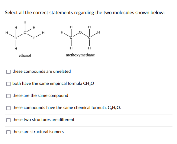 Select all the correct statements regarding the two molecules shown below:
H
H
H
H.
H.
H
ethanol
H
H
methoxymethane
these compounds are unrelated
both have the same empirical formula CH₂O
these are the same compound
these compounds have the same chemical formula, C₂H₂O.
these two structures are different
these are structural isomers